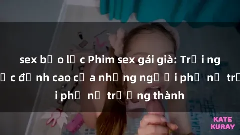 sex bạo lực Phim sex gái già: Trải nghiệm tình dục đỉnh cao của những người phụ nữ trưởng thành