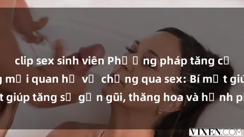 clip sex sinh viên Phương pháp tăng cường gắn kết trong mối quan hệ vợ chồng qua sex: Bí mật giúp tăng sự gần gũi, thăng hoa và hạnh phúc cho cặp đôi