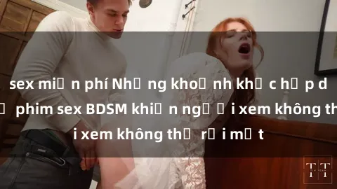 sex miễn phí Những khoảnh khắc hấp dẫn trong bộ phim sex BDSM khiến người xem không thể rời mắt