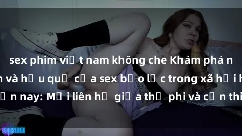 sex phim việt nam không che Khám phá những nguyên nhân và hậu quả của sex bạo lực trong xã hội hiện nay: Mối liên hệ giữa thị phi và cần thiết phải ngăn chặn.