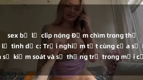 sex bị lộ clip nóng Đắm chìm trong thế giới phim sex nô lệ tình dục: Trải nghiệm tột cùng của sự kiểm soát và sự thống trị trong mỗi cảnh quay mãnh liệt