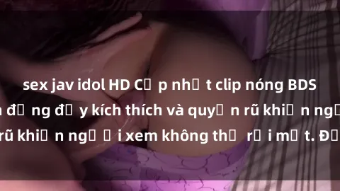 sex jav idol HD Cập nhật clip nóng BDSM: Những pha hành động đầy kích thích và quyến rũ khiến người xem không thể rời mắt. Đừng bỏ lỡ!