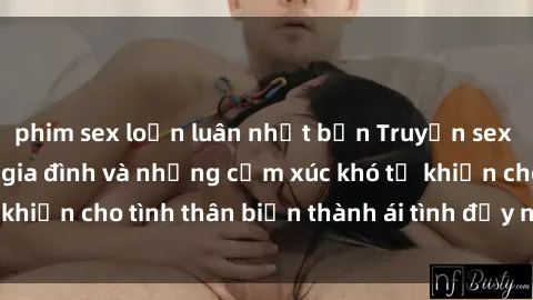 phim sex loạn luân nhật bản Truyện sex loạn luân: Bí mật gia đình và những cảm xúc khó tả khiến cho tình thân biến thành ái tình đầy nhiệt huyết