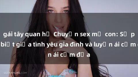 gái tây quan hệ Chuyện sex mẹ con: Sự phân biệt giữa tình yêu gia đình và luyến ái cấm địa