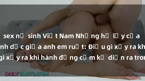 sex nữ sinh Việt Nam Những hệ lụy của việc có quan hệ tình dục giữa anh em ruột: Điều gì xảy ra khi hành động cấm kỵ diễn ra trong gia đình?