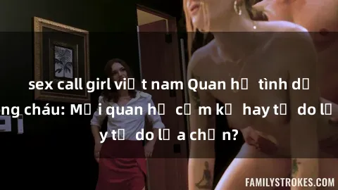 sex call girl việt nam Quan hệ tình dục giữa ông cháu: Mối quan hệ cấm kỵ hay tự do lựa chọn?