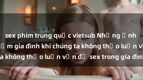 sex phim trung quốc vietsub Những ảnh hưởng đến tình cảm gia đình khi chúng ta không thảo luận vấn đề sex trong gia đình