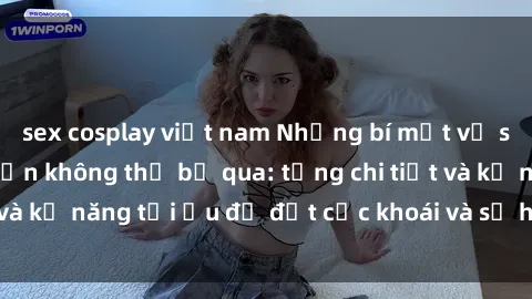 sex cosplay việt nam Những bí mật về sex người lớn mà bạn không thể bỏ qua: từng chi tiết và kỹ năng tối ưu để đạt cực khoái và sự hài lòng tối đa.