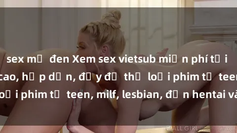 sex mỹ đen Xem sex vietsub miễn phí tại nhà, độ phân giải cao, hấp dẫn, đầy đủ thể loại phim từ teen, milf, lesbian, đến hentai và jav.