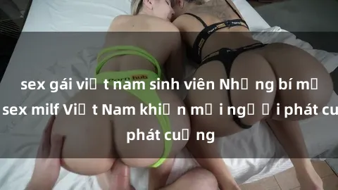sex gái việt nam sinh viên Những bí mật về sex milf Việt Nam khiến mọi người phát cuồng