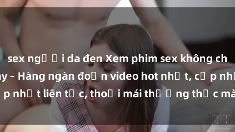 sex người da đen Xem phim sex không che miễn phí tại đây – Hàng ngàn đoạn video hot nhất, cập nhật liên tục, thoải mái thưởng thức mà không tốn kém.
