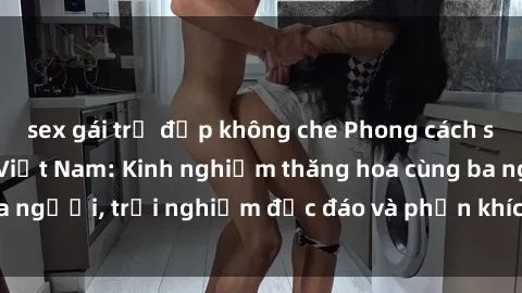 sex gái trẻ đẹp không che Phong cách sex 3P độc đáo tại Việt Nam: Kinh nghiệm thăng hoa cùng ba người, trải nghiệm độc đáo và phấn khích không thể bỏ lỡ!