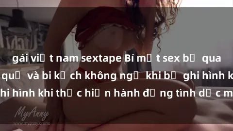 gái việt nam sextape Bí mật sex bị quay lén: Những hậu quả và bi kịch không ngờ khi bị ghi hình khi thực hiện hành động tình dục mà không biết.