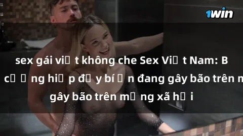 sex gái việt không che Sex Việt Nam: Bí mật về vụ cưỡng hiếp đầy bí ẩn đang gây bão trên mạng xã hội