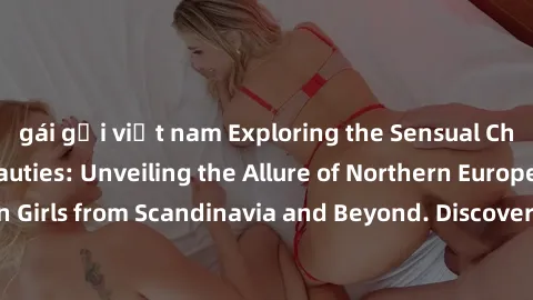 gái gọi việt nam Exploring the Sensual Charms of Nordic Beauties: Unveiling the Allure of Northern European Sexiness in Girls from Scandinavia and Beyond. Discover the Seductive Secrets of Northern Eu