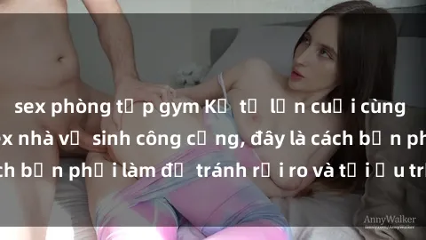 sex phòng tập gym Kể từ lần cuối cùng bạn thực hành sex nhà vệ sinh công cộng, đây là cách bạn phải làm để tránh rủi ro và tối ưu trải nghiệm.