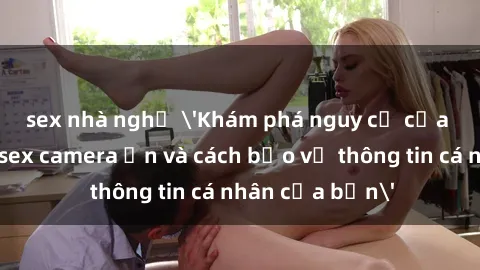 sex nhà nghỉ 'Khám phá nguy cơ của việc sử dụng sex camera ẩn và cách bảo vệ thông tin cá nhân của bạn'