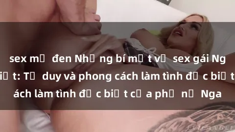 sex mỹ đen Những bí mật về sex gái Nga mà bạn chưa biết: Tư duy và phong cách làm tình đặc biệt của phụ nữ Nga