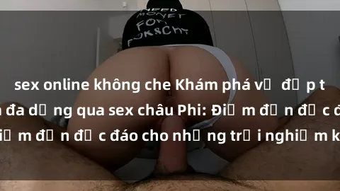 sex online không che Khám phá vẻ đẹp tự nhiên và văn hóa đa dạng qua sex châu Phi: Điểm đến độc đáo cho những trải nghiệm khó quên