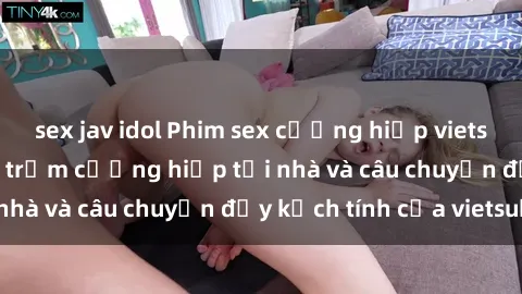 sex jav idol Phim sex cưỡng hiếp vietsub: Nữ sinh bị tên trộm cưỡng hiếp tại nhà và câu chuyện đầy kịch tính của vietsub