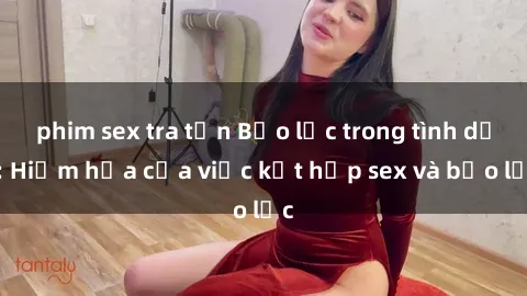 phim sex tra tấn Bạo lực trong tình dục: Hiểm họa của việc kết hợp sex và bạo lực