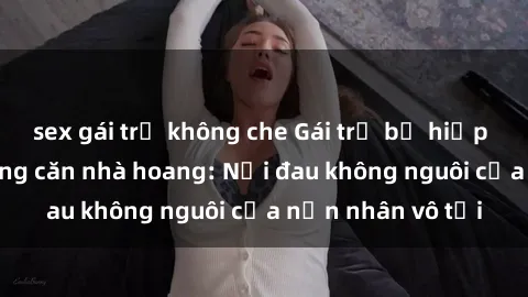 sex gái trẻ không che Gái trẻ bị hiếp dâm bạo lực trong căn nhà hoang: Nỗi đau không nguôi của nạn nhân vô tội