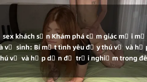 sex khách sạn Khám phá cảm giác mới mẻ với sex trong nhà vệ sinh: Bí mật tình yêu đầy thú vị và hấp dẫn để trải nghiệm trong đêm hôm nay!