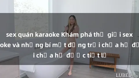 sex quán karaoke Khám phá thế giới sex quán karaoke và những bí mật động trời chưa hề được tiết lộ