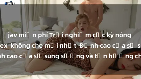 jav miễn phí Trải nghiệm cực kỳ nóng bỏng trong phim sex  không che mới nhất  Đỉnh cao của sự sung sướng và tận hưởng chân thật