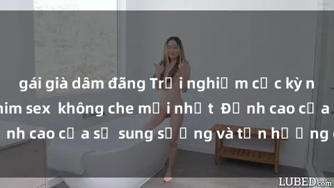 gái già dâm đãng Trải nghiệm cực kỳ nóng bỏng trong phim sex  không che mới nhất  Đỉnh cao của sự sung sướng và tận hưởng chân thật
