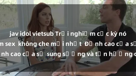jav idol vietsub Trải nghiệm cực kỳ nóng bỏng trong phim sex  không che mới nhất  Đỉnh cao của sự sung sướng và tận hưởng chân thật