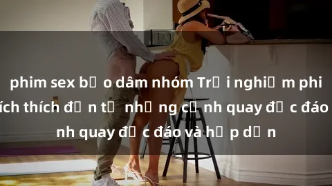 phim sex bạo dâm nhóm Trải nghiệm phim sex : Sự kích thích đến từ những cảnh quay độc đáo và hấp dẫn