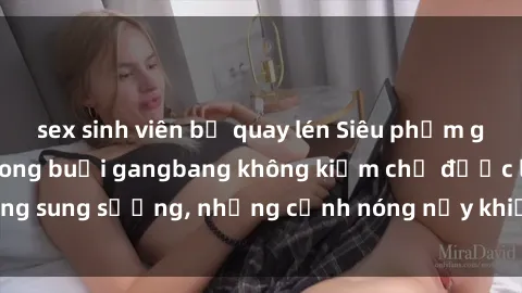 sex sinh viên bị quay lén Siêu phẩm gái Việt tham gia trong buổi gangbang không kiềm chế được lòng sung sướng, những cảnh nóng nảy khiến ai cũng phải mãn nhãn