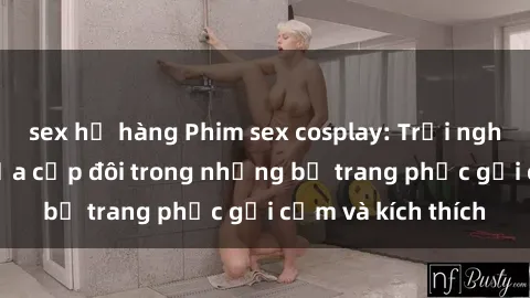 sex họ hàng Phim sex cosplay: Trải nghiệm tuyệt vời của cặp đôi trong những bộ trang phục gợi cảm và kích thích