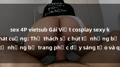 sex 4P vietsub Gái Việt cosplay sexy khiến fan hâm mộ phát cuồng: Thử thách sức hút từ những bộ trang phục đầy sáng tạo và quyến rũ!