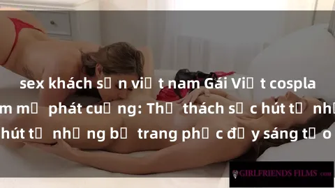 sex khách sạn việt nam Gái Việt cosplay sexy khiến fan hâm mộ phát cuồng: Thử thách sức hút từ những bộ trang phục đầy sáng tạo và quyến rũ!