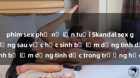 phim sex phụ nữ lớn tuổi Skandal sex giáo viên: Sự thật đằng sau việc học sinh bị lạm dụng tình dục trong trường học