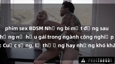 phim sex BDSM Những bí mật đằng sau cuộc sống của những nữ hầu gái trong ngành công nghiệp sex: Cuộc sống, lẽ thường hay những khó khăn mà họ phải đối mặt.