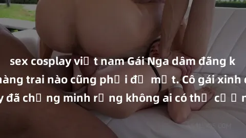 sex cosplay việt nam Gái Nga dâm đãng khiến tim bất cứ chàng trai nào cũng phải đỏ mặt. Cô gái xinh đẹp này đã chứng minh rằng không ai có thể cưỡng lại khi cô làm tình đắm say.
