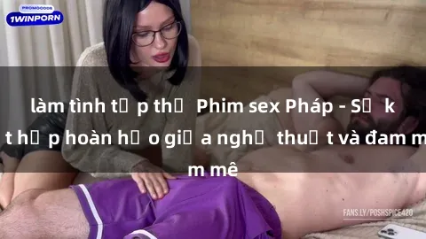 làm tình tập thể Phim sex Pháp - Sự kết hợp hoàn hảo giữa nghệ thuật và đam mê