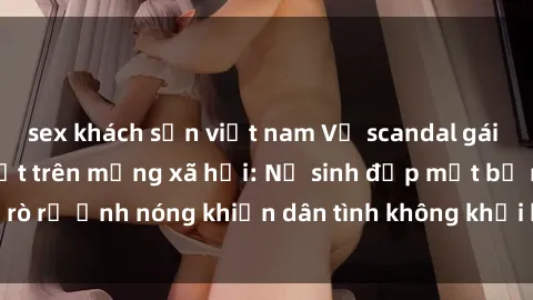 sex khách sạn việt nam Vụ scandal gái xinh lộ hàng gây sốt trên mạng xã hội: Nữ sinh đẹp mắt bị rò rỉ ảnh nóng khiến dân tình không khỏi bất ngờ và phẫn nộ!