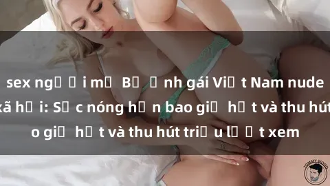 sex người mỹ Bộ ảnh gái Việt Nam nude gây sốt mạng xã hội: Sắc nóng hơn bao giờ hết và thu hút triệu lượt xem