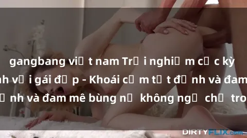 gangbang việt nam Trải nghiệm cực kỳ thú vị khi làm tình với gái đẹp - Khoái cảm tột đỉnh và đam mê bùng nổ không ngờ chỉ trong một đêm!