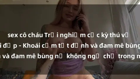 sex cô cháu Trải nghiệm cực kỳ thú vị khi làm tình với gái đẹp - Khoái cảm tột đỉnh và đam mê bùng nổ không ngờ chỉ trong một đêm!