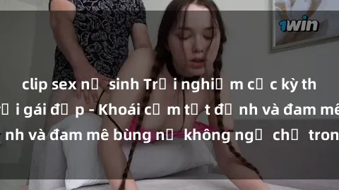 clip sex nữ sinh Trải nghiệm cực kỳ thú vị khi làm tình với gái đẹp - Khoái cảm tột đỉnh và đam mê bùng nổ không ngờ chỉ trong một đêm!