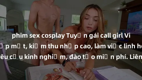 phim sex cosplay Tuyển gái call girl Việt Nam gợi cảm, đẹp mắt, kiếm thu nhập cao, làm việc linh hoạt, không yêu cầu kinh nghiệm, đào tạo miễn phí. Liên hệ ngay để biết thêm chi tiết!
