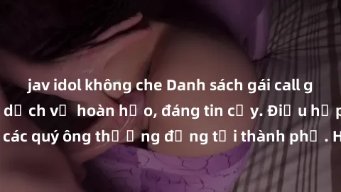 jav idol không che Danh sách gái call girl vip chất lượng, dịch vụ hoàn hảo, đáng tin cậy. Điều hấp dẫn cho các quý ông thượng đẳng tại thành phố. Hãy nhấc máy và đặt lịch ngay!