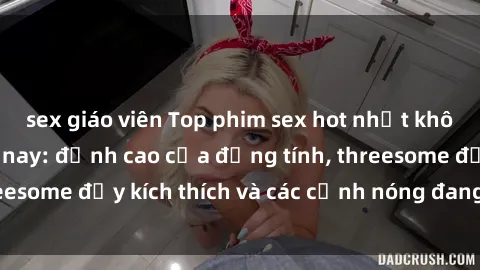 sex giáo viên Top phim sex hot nhất không thể bỏ lỡ năm nay: đỉnh cao của đồng tính, threesome đầy kích thích và các cảnh nóng đang gây sốt!