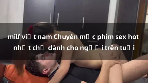 milf việt nam Chuyên mục phim sex hot nhất chỉ dành cho người trên tuổi