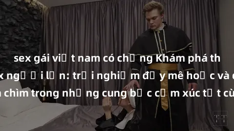 sex gái việt nam có chồng Khám phá thế giới mới với sex người lớn: trải nghiệm đầy mê hoặc và đắm chìm trong những cung bậc cảm xúc tột cùng, hứng khởi và cuốn hút.